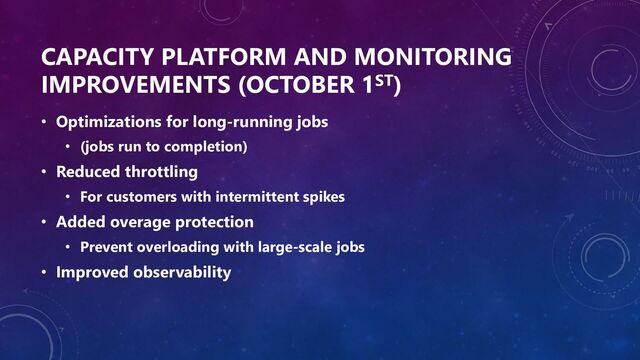 CAPACITY PLATFORM AND MONITORING
IMPROVEMENTS (OCTOBER 1ST)
• Optimizations for long-running jobs
• (jobs run to completion)
• Reduced throttling
• For customers with intermittent spikes
• Added overage protection
• Prevent overloading with large-scale jobs
• Improved observability
