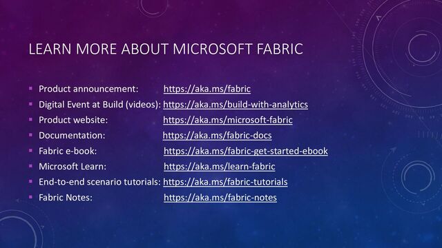 LEARN MORE ABOUT MICROSOFT FABRIC
▪ Product announcement: https://aka.ms/fabric
▪ Digital Event at Build (videos): https://aka.ms/build-with-analytics
▪ Product website: https://aka.ms/microsoft-fabric
▪ Documentation: https://aka.ms/fabric-docs
▪ Fabric e-book: https://aka.ms/fabric-get-started-ebook
▪ Microsoft Learn: https://aka.ms/learn-fabric
▪ End-to-end scenario tutorials: https://aka.ms/fabric-tutorials
▪ Fabric Notes: https://aka.ms/fabric-notes
