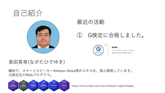 自己紹介
長田英幸(ながたひでゆき)
趣味で、スマートスピーカーAmazon Alexa等のスキルを、個人開発しています。
大阪在住のWebプログラマ。
https://www.credly.com/users/hideyuki-nagata/badges
最近の活動
① G検定に合格しました。
