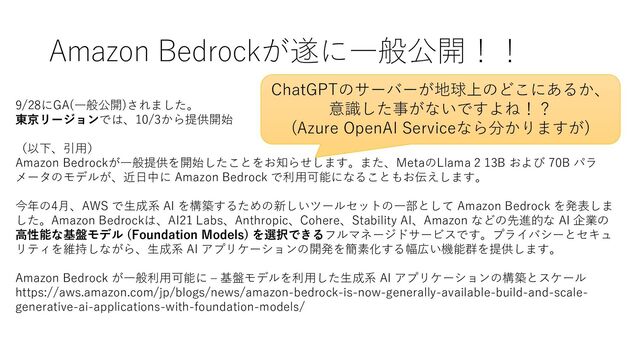 Amazon Bedrockが遂に一般公開！！
9/28にGA(一般公開)されました。
東京リージョンでは、10/3から提供開始
（以下、引用）
Amazon Bedrockが一般提供を開始したことをお知らせします。また、MetaのLlama 2 13B および 70B パラ
メータのモデルが、近日中に Amazon Bedrock で利用可能になることもお伝えします。
今年の4月、AWS で生成系 AI を構築するための新しいツールセットの一部として Amazon Bedrock を発表しま
した。Amazon Bedrockは、AI21 Labs、Anthropic、Cohere、Stability AI、Amazon などの先進的な AI 企業の
高性能な基盤モデル (Foundation Models) を選択できるフルマネージドサービスです。プライバシーとセキュ
リティを維持しながら、生成系 AI アプリケーションの開発を簡素化する幅広い機能群を提供します。
Amazon Bedrock が一般利用可能に – 基盤モデルを利用した生成系 AI アプリケーションの構築とスケール
https://aws.amazon.com/jp/blogs/news/amazon-bedrock-is-now-generally-available-build-and-scale-
generative-ai-applications-with-foundation-models/
ChatGPTのサーバーが地球上のどこにあるか、
意識した事がないですよね！？
(Azure OpenAI Serviceなら分かりますが)
