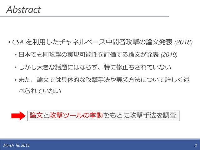 • CSA を利用したチャネルベース中間者攻撃の論文発表 (2018)
• 日本でも同攻撃の実現可能性を評価する論文が発表 (2019)
• しかし大きな話題にはならず、特に修正もされていない
• また、論文では具体的な攻撃手法や実装方法について詳しく述
べられていない
Abstract
March 16, 2019 2
論文と攻撃ツールの挙動をもとに攻撃手法を調査
