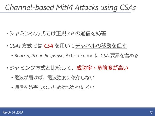 Channel-based MitM Attacks using CSAs
• ジャミング方式では正規 AP の通信を妨害
• CSAs 方式では CSA を用いてチャネルの移動を促す
• Beacon, Probe Response, Action Frame に CSA 要素を含める
• ジャミング方式と比較して、成功率・危険度が高い
• 電波が届けば、電波強度に依存しない
• 通信を妨害しないため気づかれにくい
March 16, 2019 12
