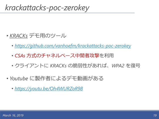 krackattacks-poc-zerokey
• KRACKs デモ用のツール
• https://github.com/vanhoefm/krackattacks-poc-zerokey
• CSAs 方式のチャネルベース中間者攻撃を利用
• クライアントに KRACKs の脆弱性があれば、WPA2 を復号
• Youtube に製作者によるデモ動画がある
• https://youtu.be/Oh4WURZoR98
March 16, 2019 19
