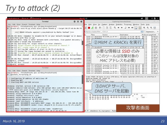 Try to attack (2)
March 16, 2019 23
攻撃者画面
③DHCP サーバ、
DNS サーバを起動
②MitM と KRACKs を実行
必要な情報は SSID のみ
(このツールは攻撃対象の
MAC アドレスも必要)

