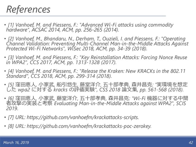References
March 16, 2019 42
• [1] Vanhoef, M. and Piessens, F.: "Advanced Wi-Fi attacks using commodity
hardware", ACSAC 2014, ACM, pp. 256-265 (2014).
• [2] Vanhoef, M., Bhandaru, N., Derham, T., Ouzieli, I. and Piessens, F.: "Operating
Channel Validation: Preventing Multi-Channel Man-in-the-Middle Attacks Against
Protected Wi-Fi Networks", WiSec 2018, ACM, pp. 34-39 (2018).
• [3] Vanhoef, M. and Piessens, F.: "Key Reinstallation Attacks: Forcing Nonce Reuse
in WPA2", CCS 2017, ACM, pp. 1313-1328 (2017).
• [4] Vanhoef, M. and Piessens, F.: "Release the Kraken: New KRACKs in the 802.11
Standard", CCS 2018, ACM, pp. 299-314 (2018).
• [5] 窪田恵人, 小家武, 船引悠生, 藤堂洋介, 五十部孝典, 森井昌克: "実環境を想定
した wpa2 に対する kracks の評価実験", CSS 2018 論文集, pp. 561-568 (2018).
• [6] 窪田恵人, 小家武, 藤堂洋介, 五十部孝典, 森井昌克: "Wi-Fi 機器に対する中間
者攻撃の実装と考察 Evaluating Man-in-the-Middle Attacks against WPA2", SCIS
2019.
• [7] URL: https://github.com/vanhoefm/krackattacks-scripts.
• [8] URL: https://github.com/vanhoefm/krackattacks-poc-zerokey.
