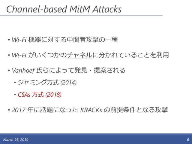 Channel-based MitM Attacks
• Wi-Fi 機器に対する中間者攻撃の一種
• Wi-Fi がいくつかのチャネルに分かれていることを利用
• Vanhoef 氏らによって発見・提案される
• ジャミング方式 (2014)
• CSAs 方式 (2018)
• 2017 年に話題になった KRACKs の前提条件となる攻撃
March 16, 2019 6

