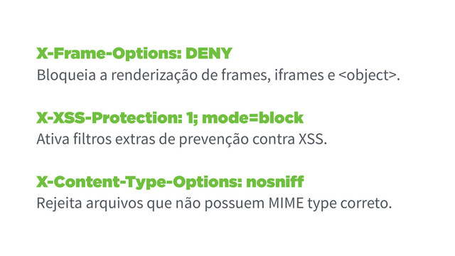 X-Frame-Options: DENY
Bloqueia a renderização de frames, iframes e .
X-XSS-Protection: 1; mode=block
Ativa filtros extras de prevenção contra XSS.
X-Content-Type-Options: nosniff
Rejeita arquivos que não possuem MIME type correto.
