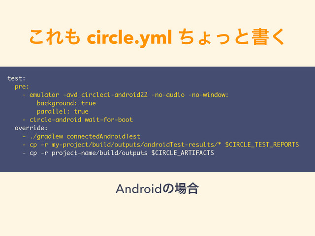 ͜Ε΋ circle.yml ͪΐͬͱॻ͘
test:
pre:
- emulator -avd circleci-android22 -no-audio -no-window:
background: true
parallel: true
- circle-android wait-for-boot
override:
- ./gradlew connectedAndroidTest
- cp -r my-project/build/outputs/androidTest-results/* $CIRCLE_TEST_REPORTS
- cp -r project-name/build/outputs $CIRCLE_ARTIFACTS
Androidͷ৔߹
