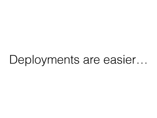 Deployments are easier…
