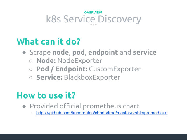 k8s Service Discovery
OVERVIEW
● Scrape node, pod, endpoint and service
○ Node: NodeExporter
○ Pod / Endpoint: CustomExporter
○ Service: BlackboxExporter
What can it do?
● Provided official prometheus chart
○ https://github.com/kubernetes/charts/tree/master/stable/prometheus
How to use it?
