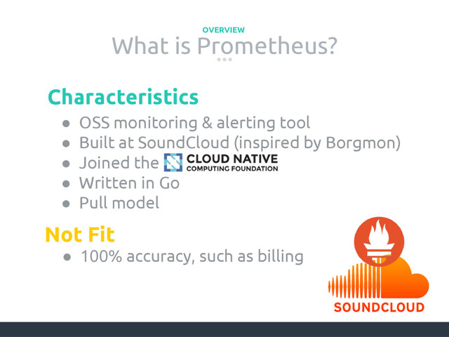What is Prometheus?
OVERVIEW
● OSS monitoring & alerting tool
● Built at SoundCloud (inspired by Borgmon)
● Joined the
● Written in Go
● Pull model
Characteristics
Not Fit
● 100% accuracy, such as billing
