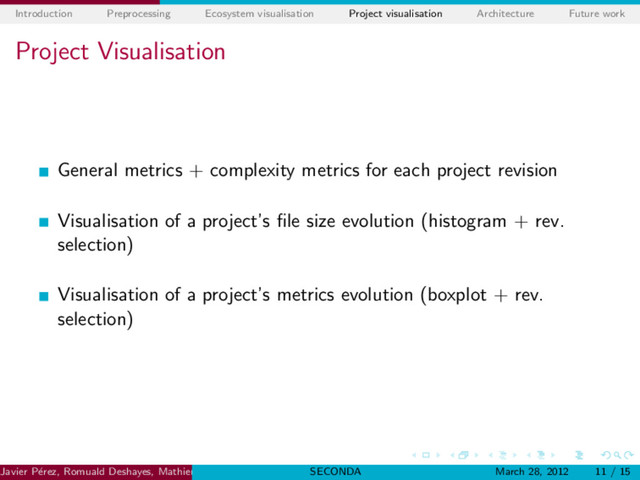 Introduction Preprocessing Ecosystem visualisation Project visualisation Architecture Future work
Project Visualisation
General metrics + complexity metrics for each project revision
Visualisation of a project’s ﬁle size evolution (histogram + rev.
selection)
Visualisation of a project’s metrics evolution (boxplot + rev.
selection)
Javier P´
erez, Romuald Deshayes, Mathieu Goeminne, Tom MensSoftware Engineering Lab. (UMONS)
SECONDA March 28, 2012 11 / 15
