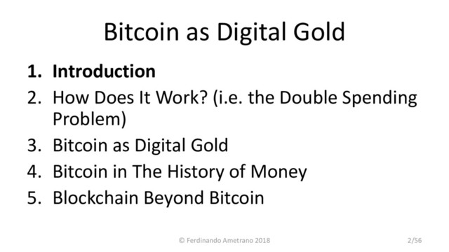 Bitcoin as Digital Gold
1. Introduction
2. How Does It Work? (i.e. the Double Spending
Problem)
3. Bitcoin as Digital Gold
4. Bitcoin in The History of Money
5. Blockchain Beyond Bitcoin
© Ferdinando Ametrano 2018 2/56
