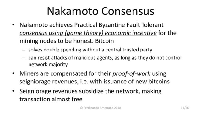 Nakamoto Consensus
• Nakamoto achieves Practical Byzantine Fault Tolerant
consensus using (game theory) economic incentive for the
mining nodes to be honest. Bitcoin
– solves double spending without a central trusted party
– can resist attacks of malicious agents, as long as they do not control
network majority
• Miners are compensated for their proof-of-work using
seigniorage revenues, i.e. with issuance of new bitcoins
• Seigniorage revenues subsidize the network, making
transaction almost free
© Ferdinando Ametrano 2018 11/56
