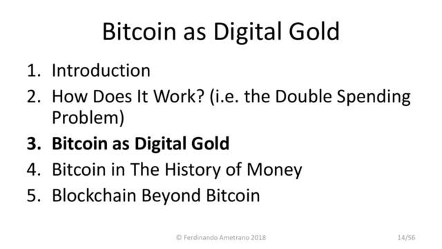 Bitcoin as Digital Gold
1. Introduction
2. How Does It Work? (i.e. the Double Spending
Problem)
3. Bitcoin as Digital Gold
4. Bitcoin in The History of Money
5. Blockchain Beyond Bitcoin
© Ferdinando Ametrano 2018 14/56
