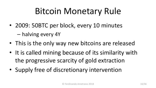 Bitcoin Monetary Rule
• 2009: 50BTC per block, every 10 minutes
– halving every 4Y
• This is the only way new bitcoins are released
• It is called mining because of its similarity with
the progressive scarcity of gold extraction
• Supply free of discretionary intervention
© Ferdinando Ametrano 2018 16/56
