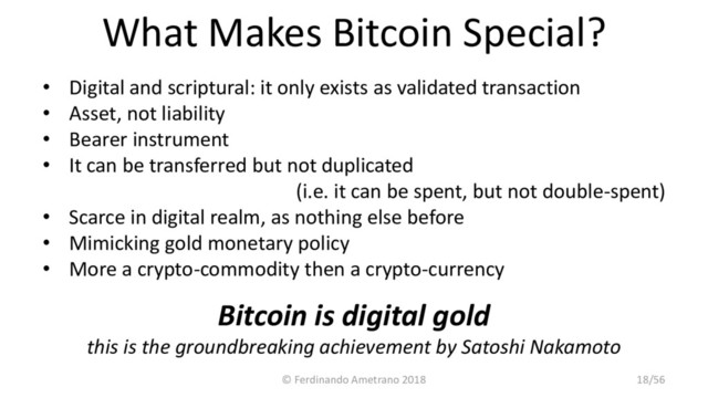 What Makes Bitcoin Special?
• Digital and scriptural: it only exists as validated transaction
• Asset, not liability
• Bearer instrument
• It can be transferred but not duplicated
(i.e. it can be spent, but not double-spent)
• Scarce in digital realm, as nothing else before
• Mimicking gold monetary policy
• More a crypto-commodity then a crypto-currency
Bitcoin is digital gold
this is the groundbreaking achievement by Satoshi Nakamoto
© Ferdinando Ametrano 2018 18/56
