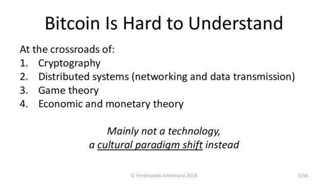 Bitcoin Is Hard to Understand
At the crossroads of:
1. Cryptography
2. Distributed systems (networking and data transmission)
3. Game theory
4. Economic and monetary theory
Mainly not a technology,
a cultural paradigm shift instead
© Ferdinando Ametrano 2018 3/56
