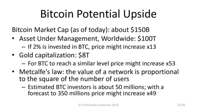 Bitcoin Potential Upside
Bitcoin Market Cap (as of today): about $150B
• Asset Under Management, Worldwide: $100T
– If 2% is invested in BTC, price might increase x13
• Gold capitalization: $8T
– For BTC to reach a similar level price might increase x53
• Metcalfe's law: the value of a network is proportional
to the square of the number of users
– Estimated BTC investors is about 50 millions; with a
forecast to 350 millions price might increase x49
© Ferdinando Ametrano 2018 23/56
