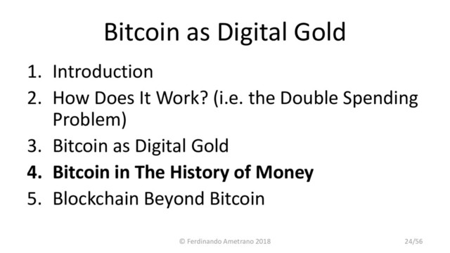 Bitcoin as Digital Gold
1. Introduction
2. How Does It Work? (i.e. the Double Spending
Problem)
3. Bitcoin as Digital Gold
4. Bitcoin in The History of Money
5. Blockchain Beyond Bitcoin
© Ferdinando Ametrano 2018 24/56
