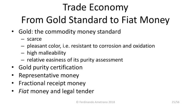 Trade Economy
From Gold Standard to Fiat Money
• Gold: the commodity money standard
– scarce
– pleasant color, i.e. resistant to corrosion and oxidation
– high malleability
– relative easiness of its purity assessment
• Gold purity certification
• Representative money
• Fractional receipt money
• Fiat money and legal tender
© Ferdinando Ametrano 2018 25/56
