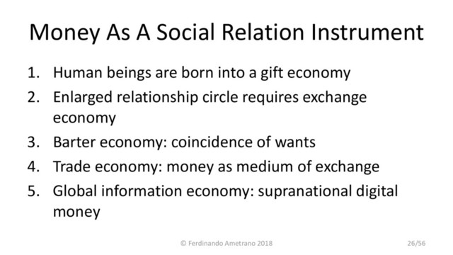 Money As A Social Relation Instrument
1. Human beings are born into a gift economy
2. Enlarged relationship circle requires exchange
economy
3. Barter economy: coincidence of wants
4. Trade economy: money as medium of exchange
5. Global information economy: supranational digital
money
© Ferdinando Ametrano 2018 26/56
