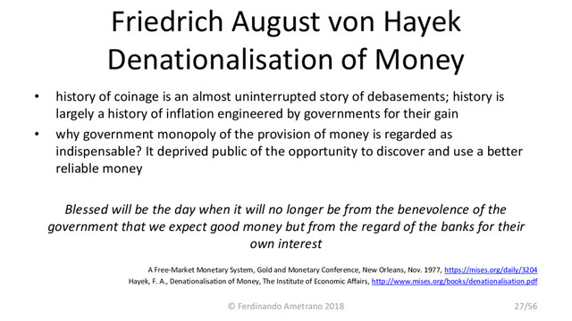 Friedrich August von Hayek
Denationalisation of Money
• history of coinage is an almost uninterrupted story of debasements; history is
largely a history of inflation engineered by governments for their gain
• why government monopoly of the provision of money is regarded as
indispensable? It deprived public of the opportunity to discover and use a better
reliable money
Blessed will be the day when it will no longer be from the benevolence of the
government that we expect good money but from the regard of the banks for their
own interest
A Free-Market Monetary System, Gold and Monetary Conference, New Orleans, Nov. 1977, https://mises.org/daily/3204
Hayek, F. A., Denationalisation of Money, The Institute of Economic Affairs, http://www.mises.org/books/denationalisation.pdf
© Ferdinando Ametrano 2018 27/56

