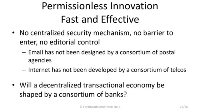 Permissionless Innovation
Fast and Effective
• No centralized security mechanism, no barrier to
enter, no editorial control
– Email has not been designed by a consortium of postal
agencies
– Internet has not been developed by a consortium of telcos
• Will a decentralized transactional economy be
shaped by a consortium of banks?
© Ferdinando Ametrano 2018 28/56
