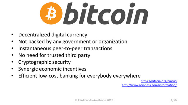 • Decentralized digital currency
• Not backed by any government or organization
• Instantaneous peer-to-peer transactions
• No need for trusted third party
• Cryptographic security
• Synergic economic incentives
• Efficient low-cost banking for everybody everywhere
https://bitcoin.org/en/faq
http://www.coindesk.com/information/
© Ferdinando Ametrano 2018 4/56
