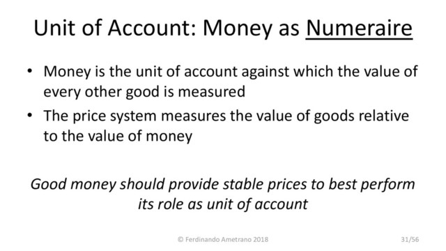 Unit of Account: Money as Numeraire
• Money is the unit of account against which the value of
every other good is measured
• The price system measures the value of goods relative
to the value of money
Good money should provide stable prices to best perform
its role as unit of account
© Ferdinando Ametrano 2018 31/56
