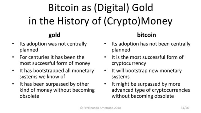 Bitcoin as (Digital) Gold
in the History of (Crypto)Money
gold
• Its adoption was not centrally
planned
• For centuries it has been the
most successful form of money
• It has bootstrapped all monetary
systems we know of
• It has been surpassed by other
kind of money without becoming
obsolete
bitcoin
• Its adoption has not been centrally
planned
• It is the most successful form of
cryptocurrency
• It will bootstrap new monetary
systems
• It might be surpassed by more
advanced type of cryptocurrencies
without becoming obsolete
© Ferdinando Ametrano 2018 34/56
