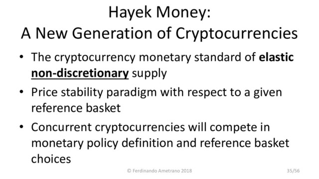 Hayek Money:
A New Generation of Cryptocurrencies
• The cryptocurrency monetary standard of elastic
non-discretionary supply
• Price stability paradigm with respect to a given
reference basket
• Concurrent cryptocurrencies will compete in
monetary policy definition and reference basket
choices
© Ferdinando Ametrano 2018 35/56
