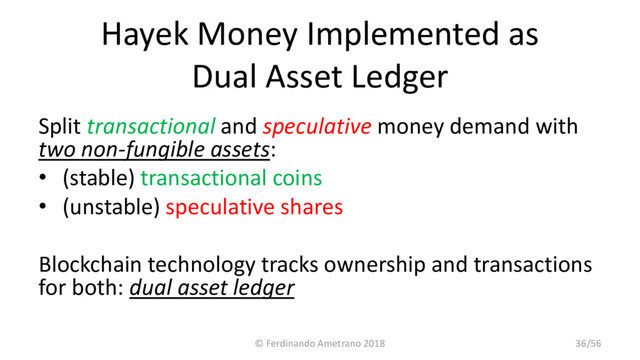 Hayek Money Implemented as
Dual Asset Ledger
Split transactional and speculative money demand with
two non-fungible assets:
• (stable) transactional coins
• (unstable) speculative shares
Blockchain technology tracks ownership and transactions
for both: dual asset ledger
© Ferdinando Ametrano 2018 36/56
