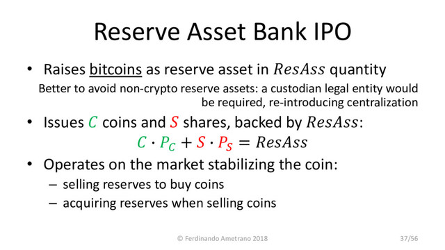 Reserve Asset Bank IPO
• Raises bitcoins as reserve asset in  quantity
Better to avoid non-crypto reserve assets: a custodian legal entity would
be required, re-introducing centralization
• Issues  coins and  shares, backed by :
 ∙ 
+  ∙ 
= 
• Operates on the market stabilizing the coin:
– selling reserves to buy coins
– acquiring reserves when selling coins
© Ferdinando Ametrano 2018 37/56
