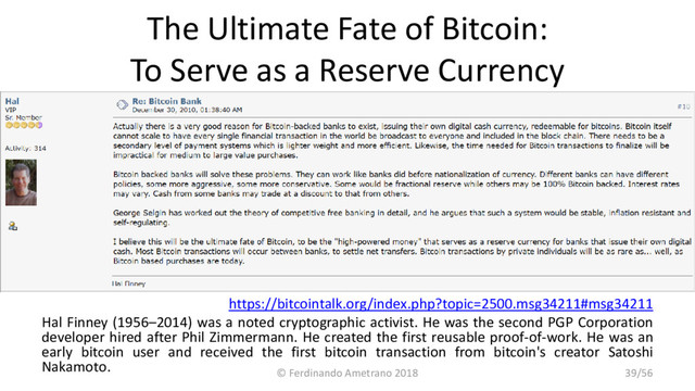 The Ultimate Fate of Bitcoin:
To Serve as a Reserve Currency
https://bitcointalk.org/index.php?topic=2500.msg34211#msg34211
Hal Finney (1956–2014) was a noted cryptographic activist. He was the second PGP Corporation
developer hired after Phil Zimmermann. He created the first reusable proof-of-work. He was an
early bitcoin user and received the first bitcoin transaction from bitcoin's creator Satoshi
Nakamoto.
© Ferdinando Ametrano 2018 39/56
