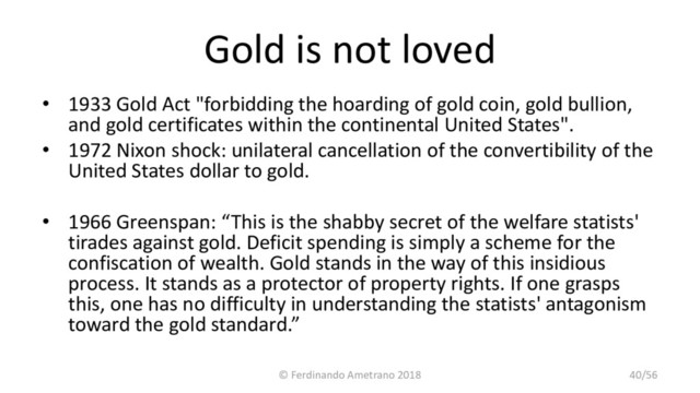 Gold is not loved
• 1933 Gold Act "forbidding the hoarding of gold coin, gold bullion,
and gold certificates within the continental United States".
• 1972 Nixon shock: unilateral cancellation of the convertibility of the
United States dollar to gold.
• 1966 Greenspan: “This is the shabby secret of the welfare statists'
tirades against gold. Deficit spending is simply a scheme for the
confiscation of wealth. Gold stands in the way of this insidious
process. It stands as a protector of property rights. If one grasps
this, one has no difficulty in understanding the statists' antagonism
toward the gold standard.”
© Ferdinando Ametrano 2018 40/56
