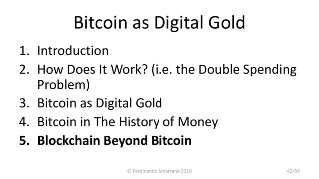 Bitcoin as Digital Gold
1. Introduction
2. How Does It Work? (i.e. the Double Spending
Problem)
3. Bitcoin as Digital Gold
4. Bitcoin in The History of Money
5. Blockchain Beyond Bitcoin
© Ferdinando Ametrano 2018 42/56

