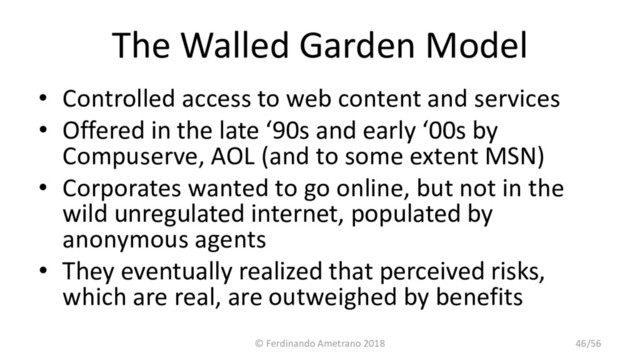 The Walled Garden Model
• Controlled access to web content and services
• Offered in the late ‘90s and early ‘00s by
Compuserve, AOL (and to some extent MSN)
• Corporates wanted to go online, but not in the
wild unregulated internet, populated by
anonymous agents
• They eventually realized that perceived risks,
which are real, are outweighed by benefits
© Ferdinando Ametrano 2018 46/56
