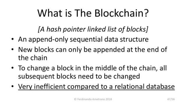 What is The Blockchain?
[A hash pointer linked list of blocks]
• An append-only sequential data structure
• New blocks can only be appended at the end of
the chain
• To change a block in the middle of the chain, all
subsequent blocks need to be changed
• Very inefficient compared to a relational database
© Ferdinando Ametrano 2018 47/56
