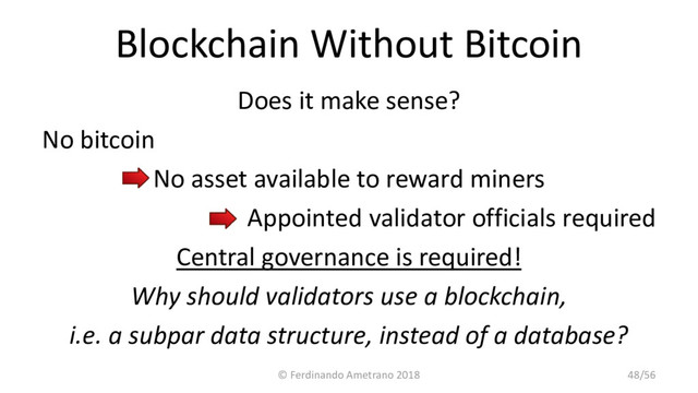 Blockchain Without Bitcoin
Does it make sense?
No bitcoin
No asset available to reward miners
Appointed validator officials required
Central governance is required!
Why should validators use a blockchain,
i.e. a subpar data structure, instead of a database?
© Ferdinando Ametrano 2018 48/56
