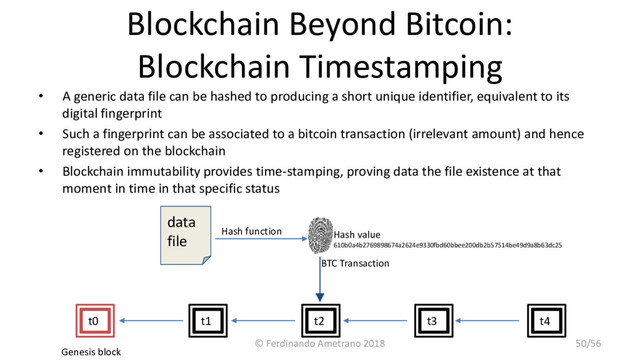 Blockchain Beyond Bitcoin:
Blockchain Timestamping
• A generic data file can be hashed to producing a short unique identifier, equivalent to its
digital fingerprint
• Such a fingerprint can be associated to a bitcoin transaction (irrelevant amount) and hence
registered on the blockchain
• Blockchain immutability provides time-stamping, proving data the file existence at that
moment in time in that specific status
BTC Transaction
data
file
t3 t4
t0 t1 t2
Genesis block
Hash function Hash value
610b0a4b2769898674a2624e9330fbd60bbee200db2b57514be49d9a8b63dc25
© Ferdinando Ametrano 2018 50/56
