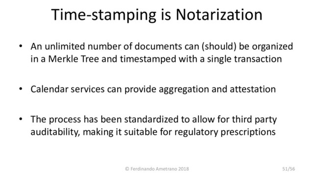 Time-stamping is Notarization
• An unlimited number of documents can (should) be organized
in a Merkle Tree and timestamped with a single transaction
• Calendar services can provide aggregation and attestation
• The process has been standardized to allow for third party
auditability, making it suitable for regulatory prescriptions
© Ferdinando Ametrano 2018 51/56
