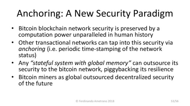 Anchoring: A New Security Paradigm
• Bitcoin blockchain network security is preserved by a
computation power unparalleled in human history
• Other transactional networks can tap into this security via
anchoring (i.e. periodic time-stamping of the network
status)
• Any “stateful system with global memory” can outsource its
security to the bitcoin network, piggybacking its resilience
• Bitcoin miners as global outsourced decentralized security
of the future
© Ferdinando Ametrano 2018 53/56
