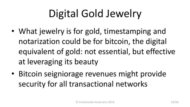 Digital Gold Jewelry
• What jewelry is for gold, timestamping and
notarization could be for bitcoin, the digital
equivalent of gold: not essential, but effective
at leveraging its beauty
• Bitcoin seigniorage revenues might provide
security for all transactional networks
© Ferdinando Ametrano 2018 54/56
