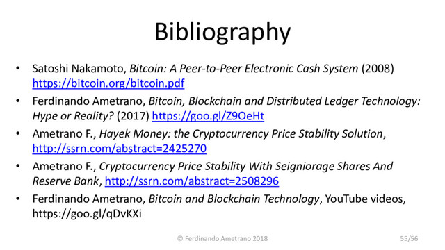 Bibliography
• Satoshi Nakamoto, Bitcoin: A Peer-to-Peer Electronic Cash System (2008)
https://bitcoin.org/bitcoin.pdf
• Ferdinando Ametrano, Bitcoin, Blockchain and Distributed Ledger Technology:
Hype or Reality? (2017) https://goo.gl/Z9OeHt
• Ametrano F., Hayek Money: the Cryptocurrency Price Stability Solution,
http://ssrn.com/abstract=2425270
• Ametrano F., Cryptocurrency Price Stability With Seigniorage Shares And
Reserve Bank, http://ssrn.com/abstract=2508296
• Ferdinando Ametrano, Bitcoin and Blockchain Technology, YouTube videos,
https://goo.gl/qDvKXi
© Ferdinando Ametrano 2018 55/56
