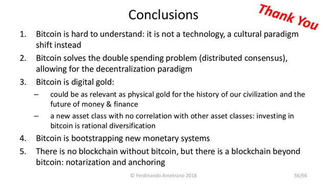 Conclusions
1. Bitcoin is hard to understand: it is not a technology, a cultural paradigm
shift instead
2. Bitcoin solves the double spending problem (distributed consensus),
allowing for the decentralization paradigm
3. Bitcoin is digital gold:
– could be as relevant as physical gold for the history of our civilization and the
future of money & finance
– a new asset class with no correlation with other asset classes: investing in
bitcoin is rational diversification
4. Bitcoin is bootstrapping new monetary systems
5. There is no blockchain without bitcoin, but there is a blockchain beyond
bitcoin: notarization and anchoring
© Ferdinando Ametrano 2018 56/56

