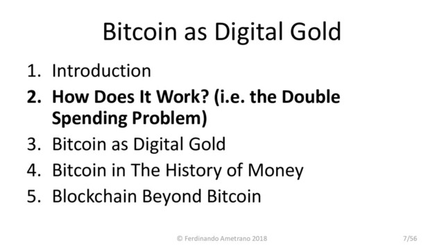 Bitcoin as Digital Gold
1. Introduction
2. How Does It Work? (i.e. the Double
Spending Problem)
3. Bitcoin as Digital Gold
4. Bitcoin in The History of Money
5. Blockchain Beyond Bitcoin
© Ferdinando Ametrano 2018 7/56

