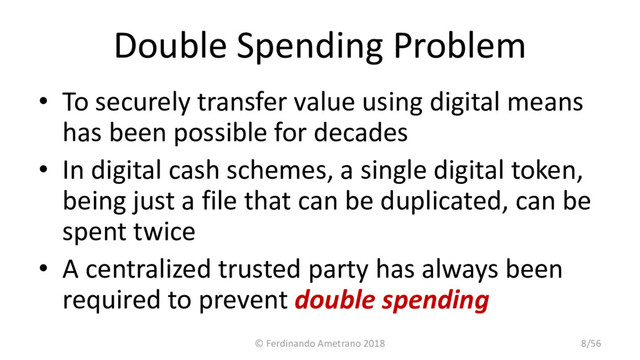 Double Spending Problem
• To securely transfer value using digital means
has been possible for decades
• In digital cash schemes, a single digital token,
being just a file that can be duplicated, can be
spent twice
• A centralized trusted party has always been
required to prevent double spending
© Ferdinando Ametrano 2018 8/56
