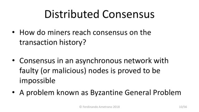 Distributed Consensus
• How do miners reach consensus on the
transaction history?
• Consensus in an asynchronous network with
faulty (or malicious) nodes is proved to be
impossible
• A problem known as Byzantine General Problem
© Ferdinando Ametrano 2018 10/56
