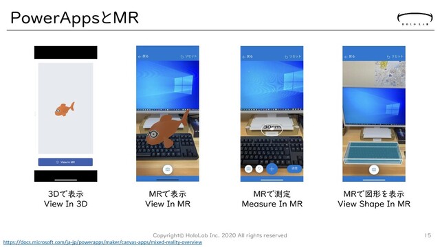 PowerAppsとMR
3Dで表示
View In 3D
MRで表示
View In MR
MRで測定
Measure In MR
MRで図形を表示
View Shape In MR
https://docs.microsoft.com/ja-jp/powerapps/maker/canvas-apps/mixed-reality-overview
Copyright© HoloLab Inc. 2020 All rights reserved 15
